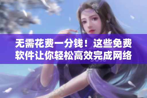 無(wú)需花費(fèi)一分錢！這些免費(fèi)軟件讓你輕松高效完成網(wǎng)絡(luò)任務(wù)