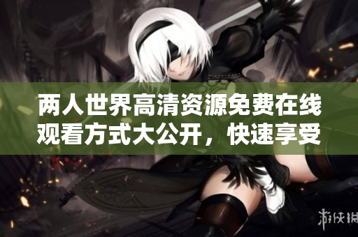 兩人世界高清資源免費(fèi)在線觀看方式大公開，快速享受軟件下載的全新體驗(yàn)