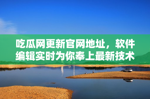 吃瓜網(wǎng)更新官網(wǎng)地址，軟件編輯實時為你奉上最新技術(shù)資訊