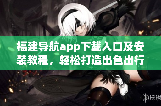 福建導(dǎo)航app下載入口及安裝教程，輕松打造出色出行體驗