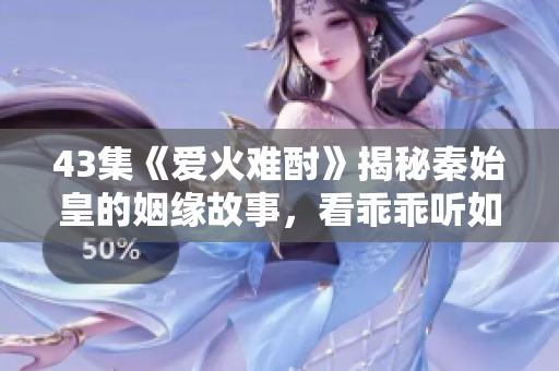 43集《愛火難酎》揭秘秦始皇的姻緣故事，看乖乖聽如何搭建愛情橋梁