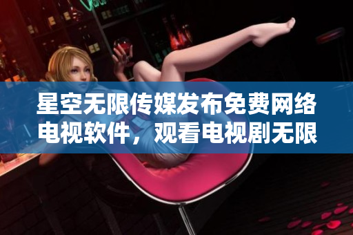 星空無(wú)限傳媒發(fā)布免費(fèi)網(wǎng)絡(luò)電視軟件，觀看電視劇無(wú)限暢享！