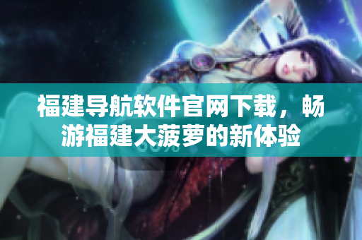 福建導航軟件官網(wǎng)下載，暢游福建大菠蘿的新體驗