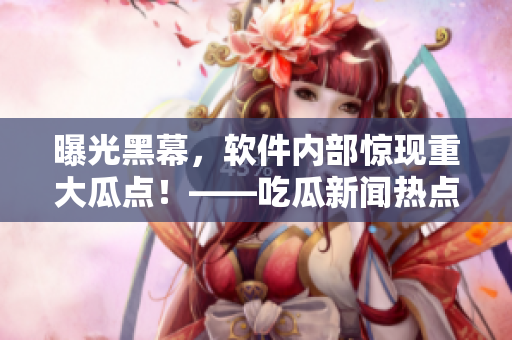 曝光黑幕，軟件內(nèi)部驚現(xiàn)重大瓜點(diǎn)！——吃瓜新聞熱點(diǎn)事件