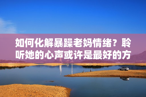 如何化解暴躁老媽情緒？聆聽她的心聲或許是最好的方法！——獨家素材分享
