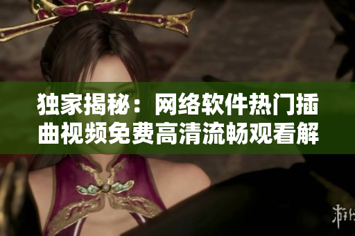 獨(dú)家揭秘：網(wǎng)絡(luò)軟件熱門插曲視頻免費(fèi)高清流暢觀看解密