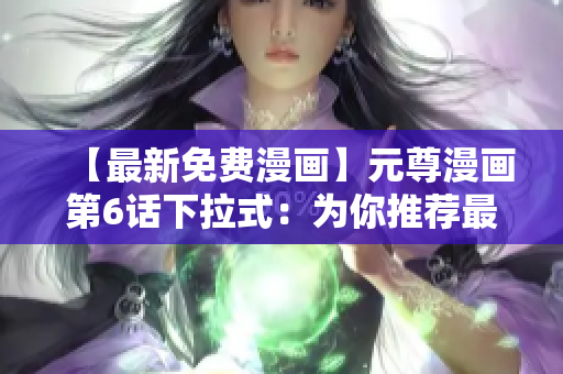 【最新免費漫畫】元尊漫畫第6話下拉式：為你推薦最佳網(wǎng)絡(luò)軟件！