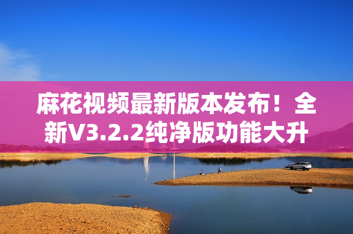 麻花視頻最新版本發(fā)布！全新V3.2.2純凈版功能大升級