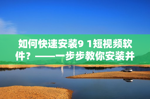 如何快速安裝9 1短視頻軟件？——一步步教你安裝并體驗這款熱門短視頻軟件