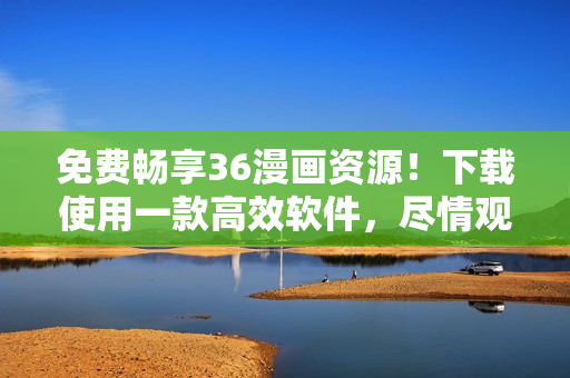免費暢享36漫畫資源！下載使用一款高效軟件，盡情觀看喜愛漫畫！