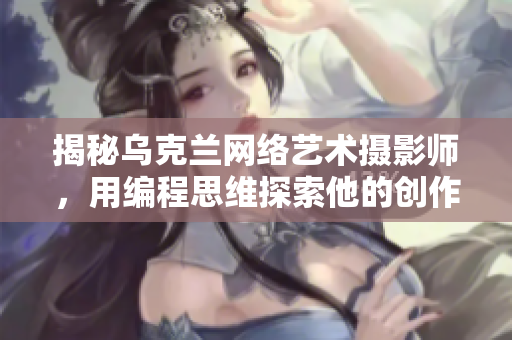 揭秘烏克蘭網(wǎng)絡(luò)藝術(shù)攝影師，用編程思維探索他的創(chuàng)作奧秘