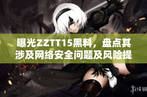曝光ZZTT15黑料，盤點(diǎn)其涉及網(wǎng)絡(luò)安全問題及風(fēng)險提示