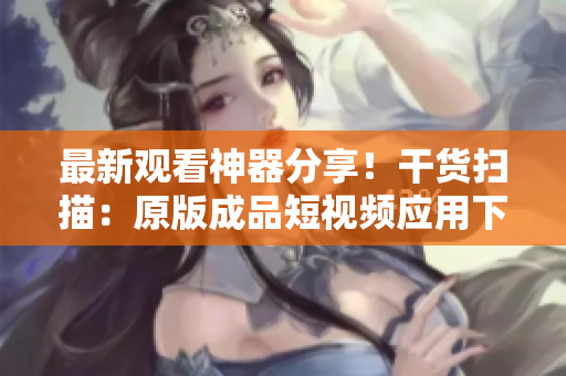 最新觀看神器分享！干貨掃描：原版成品短視頻應(yīng)用下載全攻略