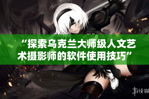 “探索烏克蘭大師級人文藝術(shù)攝影師的軟件使用技巧”