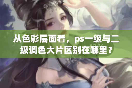 從色彩層面看，ps一級(jí)與二級(jí)調(diào)色大片區(qū)別在哪里？