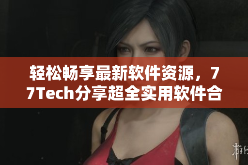 輕松暢享最新軟件資源，77Tech分享超全實用軟件合集
