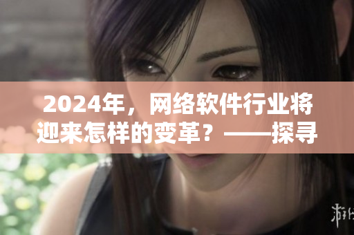 2024年，網(wǎng)絡(luò)軟件行業(yè)將迎來怎樣的變革？——探尋tttzzz