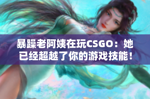 暴躁老阿姨在玩CSGO：她已經(jīng)超越了你的游戲技能！