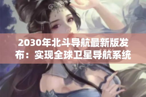 2030年北斗導(dǎo)航最新版發(fā)布：實現(xiàn)全球衛(wèi)星導(dǎo)航系統(tǒng)自主運行