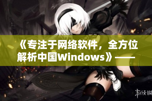 《專注于網(wǎng)絡(luò)軟件，全方位解析中國Windows》——一個編輯的筆記