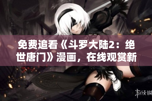 免費(fèi)追看《斗羅大陸2：絕世唐門》漫畫，在線觀賞新方式分享