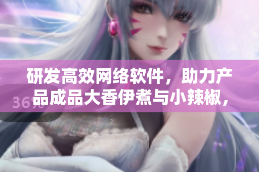 研發(fā)高效網(wǎng)絡(luò)軟件，助力產(chǎn)品成品大香伊煮與小辣椒，同步迭代迎接挑戰(zhàn)