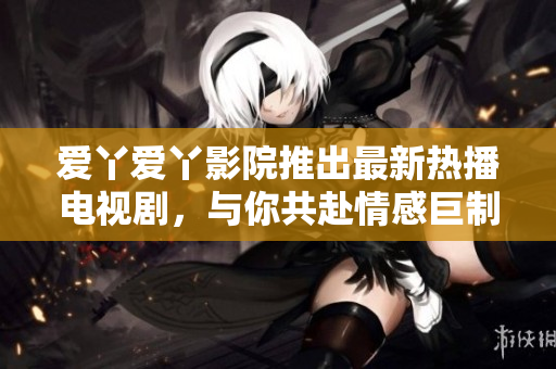 愛丫愛丫影院推出最新熱播電視劇，與你共赴情感巨制