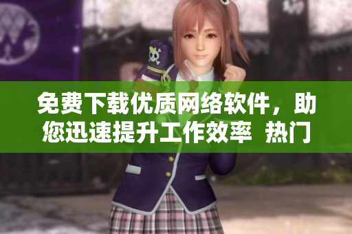 免費下載優(yōu)質網絡軟件，助您迅速提升工作效率  熱門軟件推薦