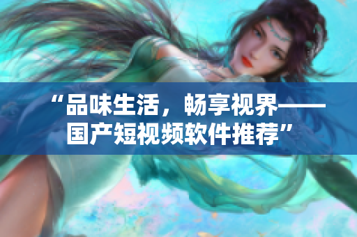“品味生活，暢享視界——國(guó)產(chǎn)短視頻軟件推薦”