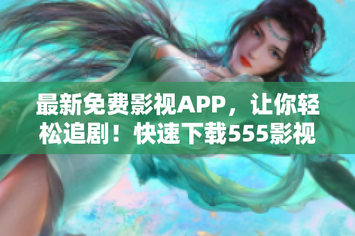 最新免費(fèi)影視APP，讓你輕松追劇！快速下載555影視，暢享最新熱播！