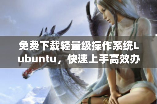 免費下載輕量級操作系統(tǒng)Lubuntu，快速上手高效辦公！