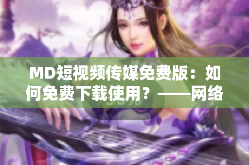 MD短視頻傳媒免費版：如何免費下載使用？——網(wǎng)絡軟件資訊