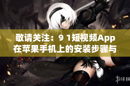 敬請(qǐng)關(guān)注：9 1短視頻App在蘋(píng)果手機(jī)上的安裝步驟與使用攻略