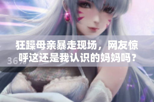 狂躁母親暴走現(xiàn)場，網(wǎng)友驚呼這還是我認(rèn)識(shí)的媽媽嗎？