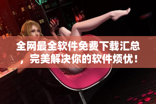 全網(wǎng)最全軟件免費下載匯總，完美解決你的軟件煩憂！