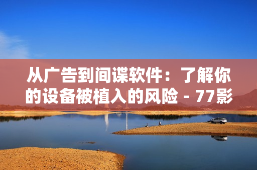 從廣告到間諜軟件：了解你的設(shè)備被植入的風(fēng)險(xiǎn) - 77影視軟件更多用途揭秘