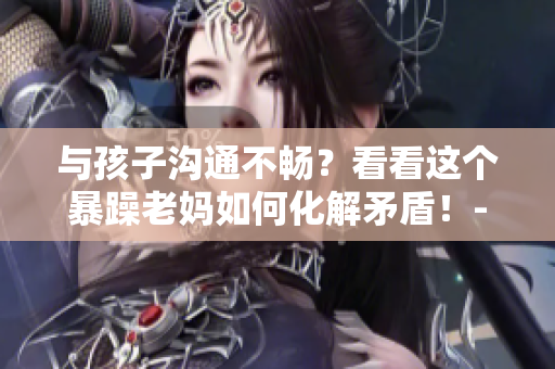 與孩子溝通不暢？看看這個(gè)暴躁老媽如何化解矛盾！- 一個(gè)家長(zhǎng)的啟示