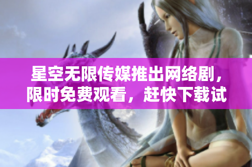 星空無限傳媒推出網絡劇，限時免費觀看，趕快下載試玩！