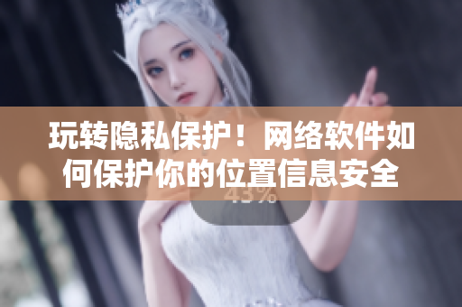 玩轉(zhuǎn)隱私保護！網(wǎng)絡(luò)軟件如何保護你的位置信息安全