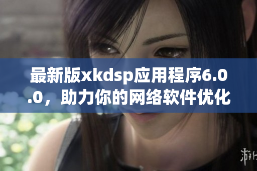 最新版xkdsp應(yīng)用程序6.0.0，助力你的網(wǎng)絡(luò)軟件優(yōu)化