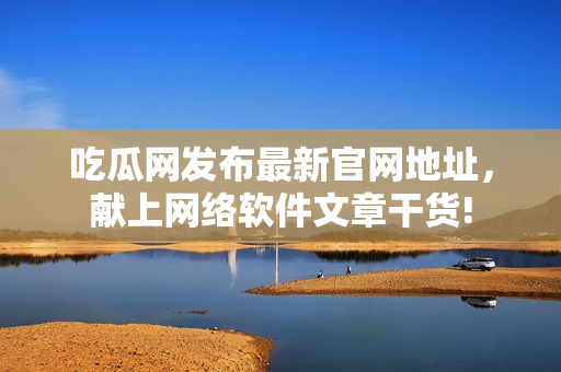 吃瓜網發(fā)布最新官網地址，獻上網絡軟件文章干貨!