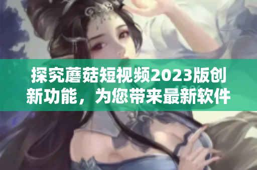 探究蘑菇短視頻2023版創(chuàng)新功能，為您帶來最新軟件技術(shù)趨勢