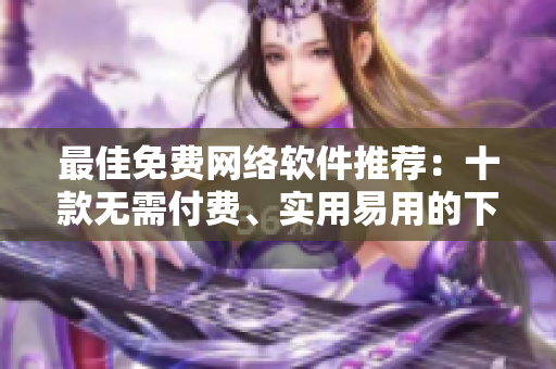 最佳免費網(wǎng)絡(luò)軟件推薦：十款無需付費、實用易用的下載工具與編輯器