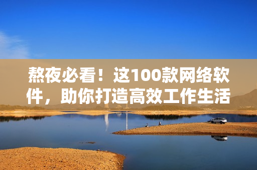 熬夜必看！這100款網(wǎng)絡(luò)軟件，助你打造高效工作生活