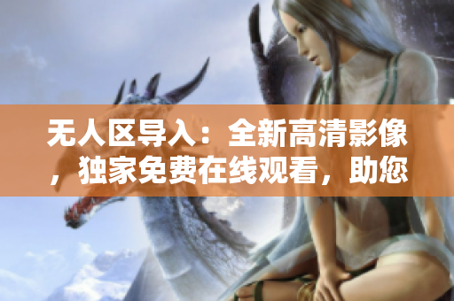 無(wú)人區(qū)導(dǎo)入：全新高清影像，獨(dú)家免費(fèi)在線觀看，助您了解網(wǎng)絡(luò)軟件全貌