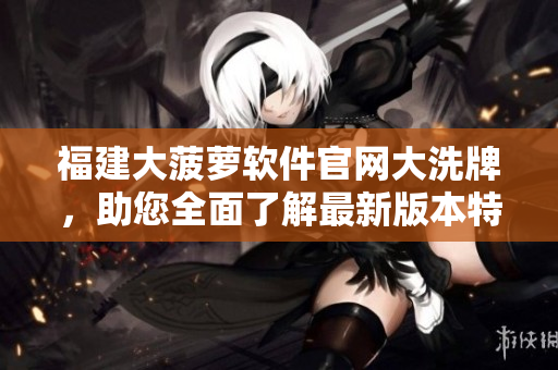 福建大菠蘿軟件官網(wǎng)大洗牌，助您全面了解最新版本特色