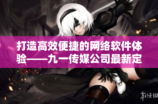 打造高效便捷的網(wǎng)絡(luò)軟件體驗(yàn)——九一傳媒公司最新定制軟件與網(wǎng)站制作