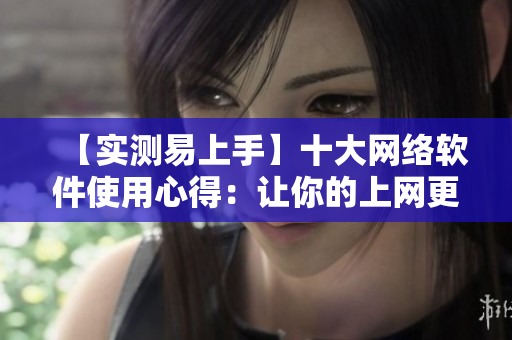 【實(shí)測(cè)易上手】十大網(wǎng)絡(luò)軟件使用心得：讓你的上網(wǎng)更高效！