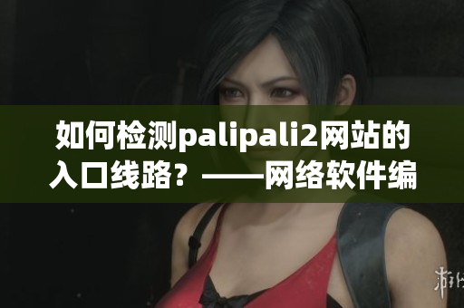 如何檢測palipali2網(wǎng)站的入口線路？——網(wǎng)絡(luò)軟件編輯分享技巧