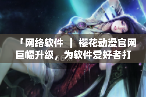 「網(wǎng)絡(luò)軟件 ｜ 櫻花動(dòng)漫官網(wǎng)巨幅升級(jí)，為軟件愛(ài)好者打造更專業(yè)內(nèi)容」